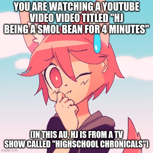 If you want your OCs heart to melt, I'd recommend doing this RP, no joke ocs, sorry | YOU ARE WATCHING A YOUTUBE VIDEO VIDEO TITLED "HJ BEING A SMOL BEAN FOR 4 MINUTES"; (IN THIS AU, HJ IS FROM A TV SHOW CALLED "HIGHSCHOOL CHRONICALS") | image tagged in roleplay,watch hj be himself for 4 minutes,im running out ideas at a terrifying rate | made w/ Imgflip meme maker