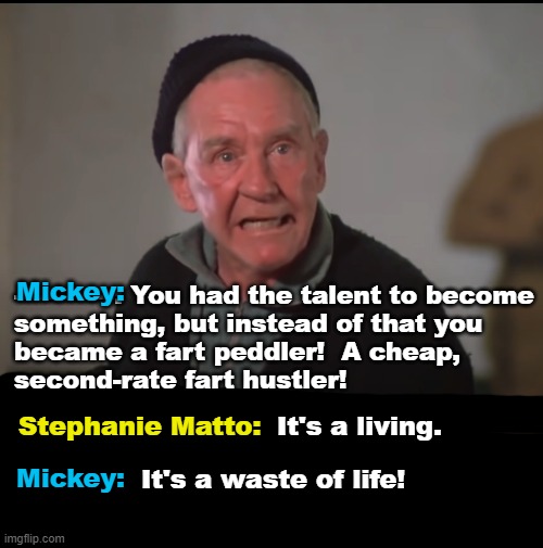 Mickey Schools Stephanie Matto |  Mickey:; ------------: You had the talent to become
something, but instead of that you
became a fart peddler!  A cheap,
second-rate fart hustler! It's a living. Stephanie Matto:; Mickey:; It's a waste of life! | image tagged in stephanie matto,fart,mickey,rocky,life,waste | made w/ Imgflip meme maker
