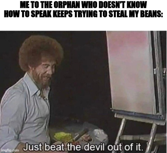 Just beat the devil out of it | ME TO THE ORPHAN WHO DOESN'T KNOW HOW TO SPEAK KEEPS TRYING TO STEAL MY BEANS: | image tagged in just beat the devil out of it | made w/ Imgflip meme maker