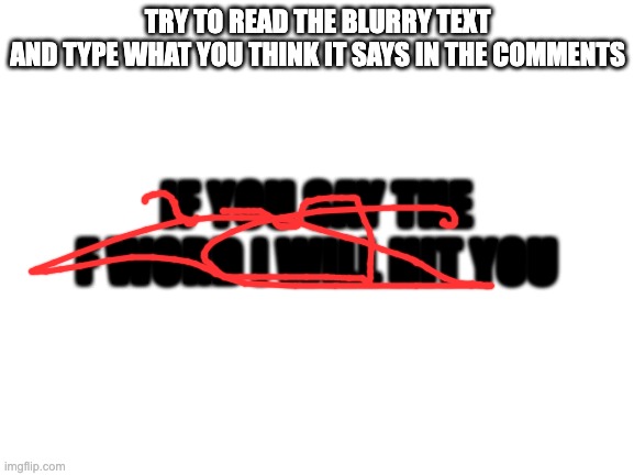 try bro | TRY TO READ THE BLURRY TEXT
AND TYPE WHAT YOU THINK IT SAYS IN THE COMMENTS; IF YOU SAY THE F WORD I WILL HIT YOU | image tagged in blank white template | made w/ Imgflip meme maker