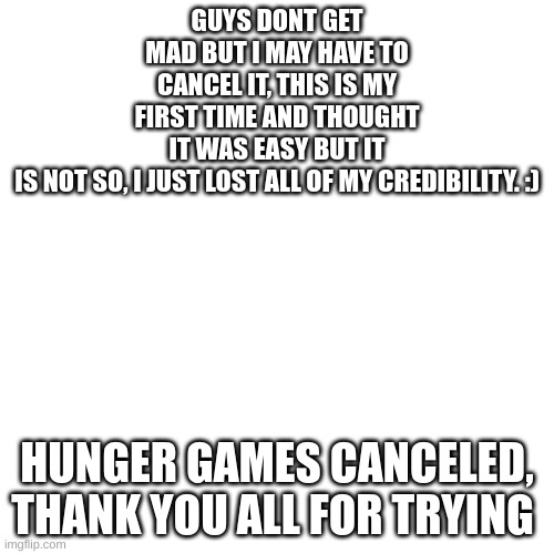 Oh boy time for a lot of hate | GUYS DONT GET MAD BUT I MAY HAVE TO CANCEL IT, THIS IS MY FIRST TIME AND THOUGHT IT WAS EASY BUT IT IS NOT SO, I JUST LOST ALL OF MY CREDIBILITY. :); HUNGER GAMES CANCELED, THANK YOU ALL FOR TRYING | image tagged in memes,blank transparent square | made w/ Imgflip meme maker