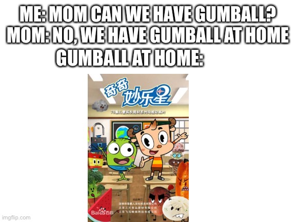 Blank White Template | ME: MOM CAN WE HAVE GUMBALL?
MOM: NO, WE HAVE GUMBALL AT HOME; GUMBALL AT HOME: | image tagged in blank white template | made w/ Imgflip meme maker