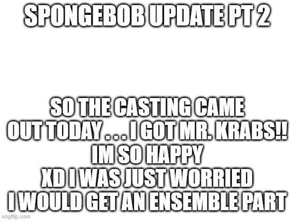 I was right-callbacks wernt nessacary | SPONGEBOB UPDATE PT 2; SO THE CASTING CAME OUT TODAY . . . I GOT MR. KRABS!!
IM SO HAPPY XD I WAS JUST WORRIED I WOULD GET AN ENSEMBLE PART | image tagged in blank white template | made w/ Imgflip meme maker
