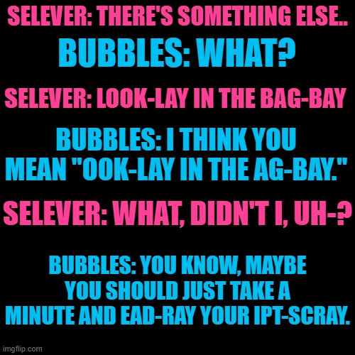 Bubbles and Selever were rehearsing for something, and then... this happens: | SELEVER: THERE'S SOMETHING ELSE.. BUBBLES: WHAT? SELEVER: LOOK-LAY IN THE BAG-BAY; BUBBLES: I THINK YOU MEAN "OOK-LAY IN THE AG-BAY."; SELEVER: WHAT, DIDN'T I, UH-? BUBBLES: YOU KNOW, MAYBE YOU SHOULD JUST TAKE A MINUTE AND EAD-RAY YOUR IPT-SCRAY. | image tagged in pig latin,i couldn't help myself | made w/ Imgflip meme maker