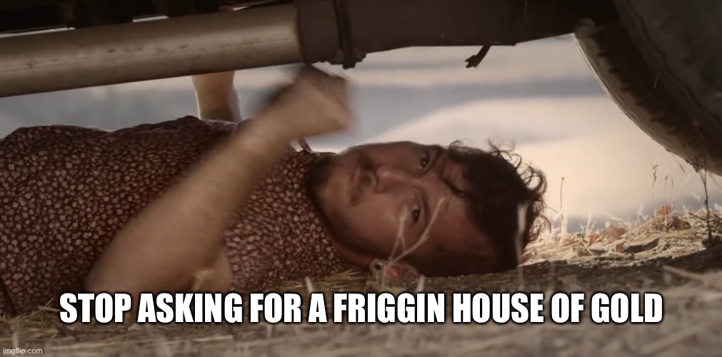 Who gets this | STOP ASKING FOR A FRIGGIN HOUSE OF GOLD | image tagged in josh banging on a car | made w/ Imgflip meme maker