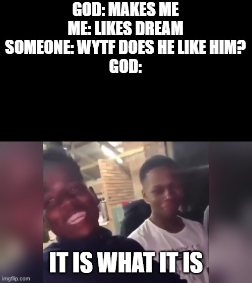 its what its | GOD: MAKES ME
ME: LIKES DREAM
SOMEONE: WYTF DOES HE LIKE HIM?
GOD:; IT IS WHAT IT IS | image tagged in it is what it is | made w/ Imgflip meme maker
