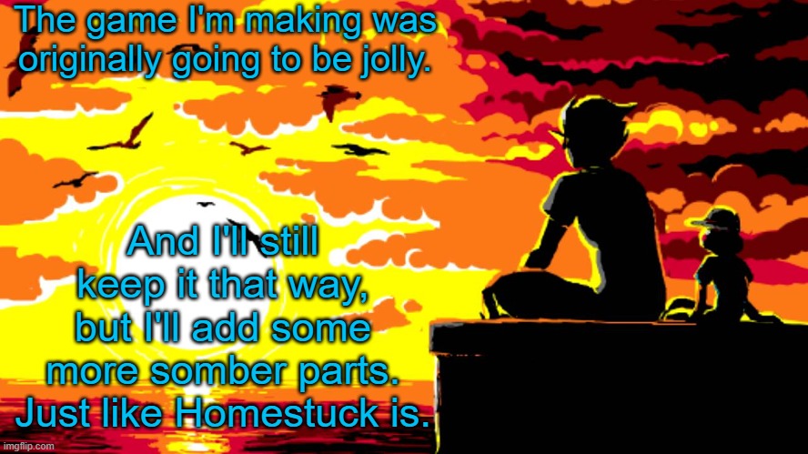 . | The game I'm making was originally going to be jolly. And I'll still keep it that way, but I'll add some more somber parts. Just like Homestuck is. | image tagged in candles and clockwork | made w/ Imgflip meme maker