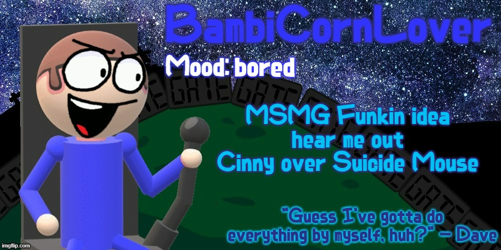 Bambi's Dave Temp | bored; MSMG Funkin idea
hear me out
Cinny over Suicide Mouse | image tagged in bambi's dave temp | made w/ Imgflip meme maker