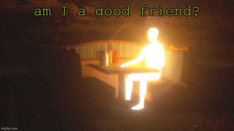 t | am I a good friend? | image tagged in glowing guy | made w/ Imgflip meme maker