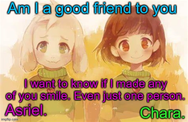 .. | Am I a good friend to you; I want to know if I made any of you smile. Even just one person. | image tagged in asriel and chara temp | made w/ Imgflip meme maker
