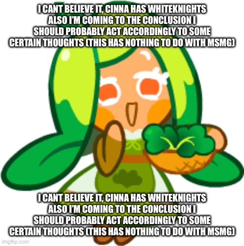 Spinach Cookie | I CANT BELIEVE IT, CINNA HAS WHITEKNIGHTS ALSO I’M COMING TO THE CONCLUSION I SHOULD PROBABLY ACT ACCORDINGLY TO SOME CERTAIN THOUGHTS (THIS HAS NOTHING TO DO WITH MSMG); I CANT BELIEVE IT, CINNA HAS WHITEKNIGHTS ALSO I’M COMING TO THE CONCLUSION I SHOULD PROBABLY ACT ACCORDINGLY TO SOME CERTAIN THOUGHTS (THIS HAS NOTHING TO DO WITH MSMG) | image tagged in spinach cookie | made w/ Imgflip meme maker