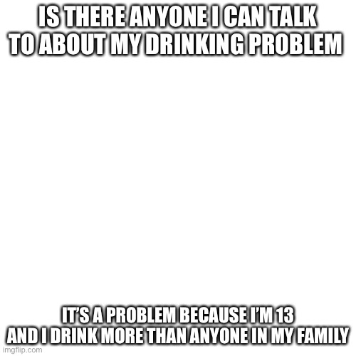 Blank Transparent Square | IS THERE ANYONE I CAN TALK TO ABOUT MY DRINKING PROBLEM; IT’S A PROBLEM BECAUSE I’M 13 AND I DRINK MORE THAN ANYONE IN MY FAMILY | image tagged in memes,blank transparent square | made w/ Imgflip meme maker