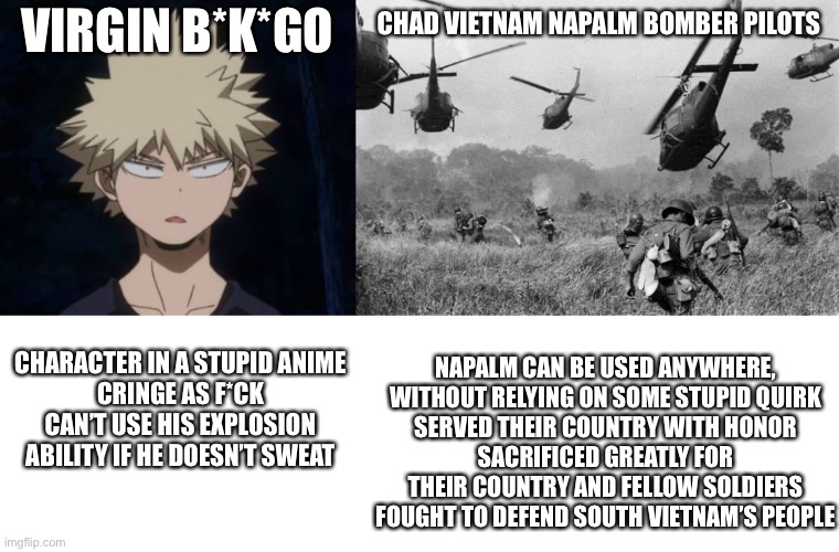 reject anime return to patriotism | VIRGIN B*K*GO; CHAD VIETNAM NAPALM BOMBER PILOTS; CHARACTER IN A STUPID ANIME
CRINGE AS F*CK
CAN’T USE HIS EXPLOSION ABILITY IF HE DOESN’T SWEAT; NAPALM CAN BE USED ANYWHERE, WITHOUT RELYING ON SOME STUPID QUIRK
SERVED THEIR COUNTRY WITH HONOR
SACRIFICED GREATLY FOR THEIR COUNTRY AND FELLOW SOLDIERS
FOUGHT TO DEFEND SOUTH VIETNAM’S PEOPLE | image tagged in bakugo's huh,vietnam | made w/ Imgflip meme maker