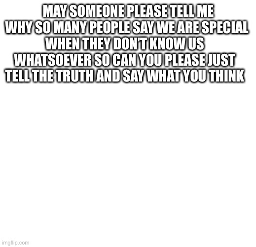 MAY SOMEONE PLEASE TELL ME WHY SO MANY PEOPLE SAY WE ARE SPECIAL; WHEN THEY DON’T KNOW US WHATSOEVER SO CAN YOU PLEASE JUST TELL THE TRUTH AND SAY WHAT YOU THINK | made w/ Imgflip meme maker
