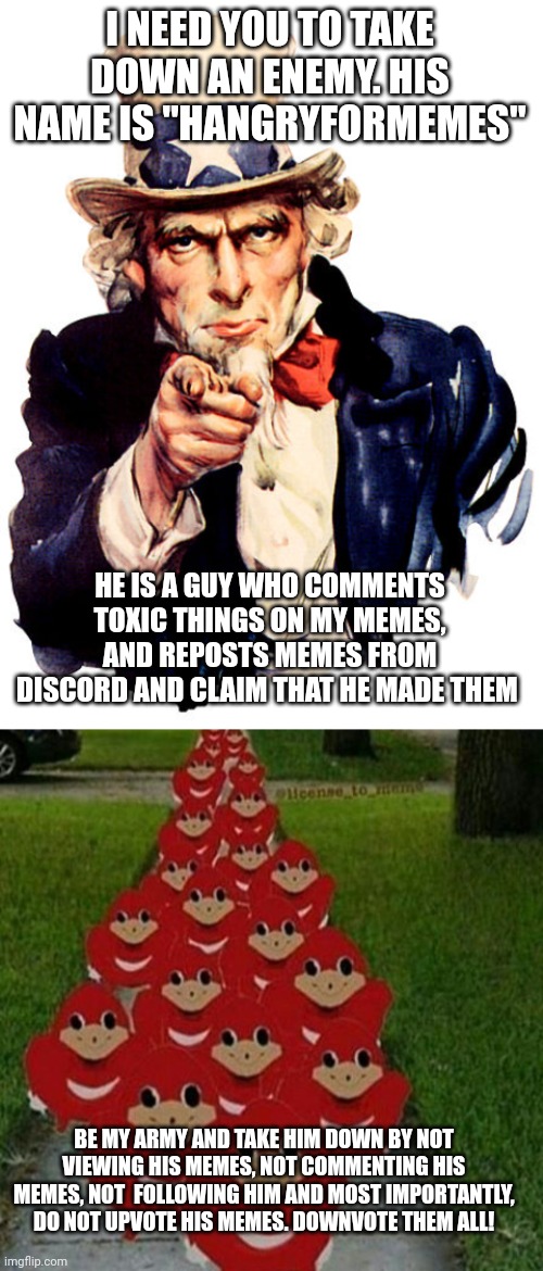 Help me take him down. WE CAN BUILD AN ARMY! | I NEED YOU TO TAKE DOWN AN ENEMY. HIS NAME IS "HANGRYFORMEMES"; HE IS A GUY WHO COMMENTS TOXIC THINGS ON MY MEMES, AND REPOSTS MEMES FROM DISCORD AND CLAIM THAT HE MADE THEM; BE MY ARMY AND TAKE HIM DOWN BY NOT VIEWING HIS MEMES, NOT COMMENTING HIS MEMES, NOT  FOLLOWING HIM AND MOST IMPORTANTLY, DO NOT UPVOTE HIS MEMES. DOWNVOTE THEM ALL! | image tagged in i need you,ugandan knuckles army | made w/ Imgflip meme maker