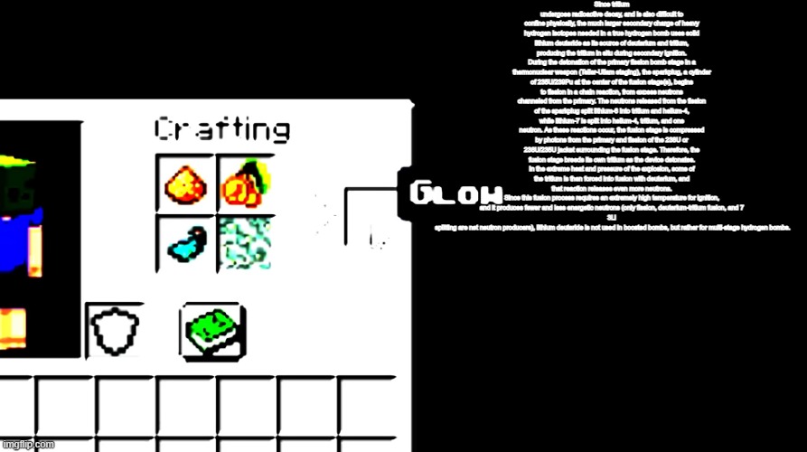 Since tritium undergoes radioactive decay, and is also difficult to confine physically, the much larger secondary charge of heav | Since tritium undergoes radioactive decay, and is also difficult to confine physically, the much larger secondary charge of heavy hydrogen isotopes needed in a true hydrogen bomb uses solid lithium deuteride as its source of deuterium and tritium, producing the tritium in situ during secondary ignition.
During the detonation of the primary fission bomb stage in a thermonuclear weapon (Teller-Ullam staging), the sparkplug, a cylinder of 235U/239Pu at the center of the fusion stage(s), begins to fission in a chain reaction, from excess neutrons channeled from the primary. The neutrons released from the fission of the sparkplug split lithium-6 into tritium and helium-4, while lithium-7 is split into helium-4, tritium, and one neutron. As these reactions occur, the fusion stage is compressed by photons from the primary and fission of the 238U or 238U/235U jacket surrounding the fusion stage. Therefore, the fusion stage breeds its own tritium as the device detonates. In the extreme heat and pressure of the explosion, some of the tritium is then forced into fusion with deuterium, and that reaction releases even more neutrons.
Since this fusion process requires an extremely high temperature for ignition, and it produces fewer and less energetic neutrons (only fission, deuterium-tritium fusion, and 7
3Li
 splitting are net neutron producers), lithium deuteride is not used in boosted bombs, but rather for multi-stage hydrogen bombs. | image tagged in glow | made w/ Imgflip meme maker