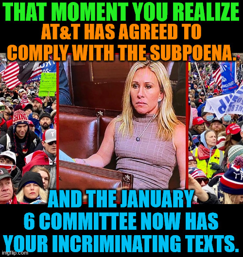 Tick-Tock Marjorie.  Space Lasers won't save you now. | THAT MOMENT YOU REALIZE; AT&T HAS AGREED TO COMPLY WITH THE SUBPOENA. AND THE JANUARY 6 COMMITTEE NOW HAS YOUR INCRIMINATING TEXTS. | image tagged in trump lost,biden won,j4j6,insurrection | made w/ Imgflip meme maker