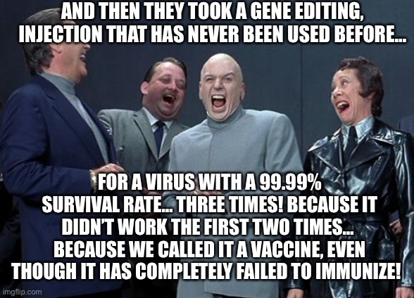 Laughing Villains | AND THEN THEY TOOK A GENE EDITING, INJECTION THAT HAS NEVER BEEN USED BEFORE…; FOR A VIRUS WITH A 99.99% SURVIVAL RATE… THREE TIMES! BECAUSE IT DIDN’T WORK THE FIRST TWO TIMES…  BECAUSE WE CALLED IT A VACCINE, EVEN THOUGH IT HAS COMPLETELY FAILED TO IMMUNIZE! | image tagged in memes,laughing villains | made w/ Imgflip meme maker