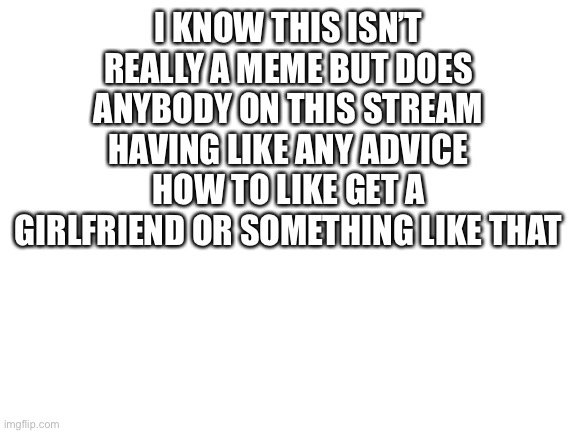 Anyone have good relationship advice | I KNOW THIS ISN’T REALLY A MEME BUT DOES ANYBODY ON THIS STREAM HAVING LIKE ANY ADVICE HOW TO LIKE GET A GIRLFRIEND OR SOMETHING LIKE THAT | image tagged in blank white template | made w/ Imgflip meme maker