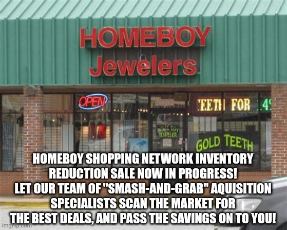 HOMEBOY INVENTORY REDUCTION | HOMEBOY SHOPPING NETWORK INVENTORY REDUCTION SALE NOW IN PROGRESS! LET OUR TEAM OF "SMASH-AND-GRAB" AQUISITION SPECIALISTS SCAN THE MARKET FOR THE BEST DEALS, AND PASS THE SAVINGS ON TO YOU! | image tagged in online shopping,theft,jewelry,sale,stolen,network | made w/ Imgflip meme maker