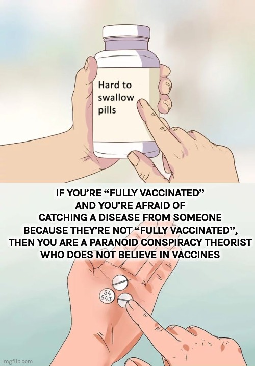 PARANOID CONSPIRACY THEORIST WHO DOES NOT BELIEVE IN VACCINES |  IF YOU’RE “FULLY VACCINATED”
AND YOU’RE AFRAID OF
CATCHING A DISEASE FROM SOMEONE
BECAUSE THEY’RE NOT “FULLY VACCINATED”,
THEN YOU ARE A PARANOID CONSPIRACY THEORIST
WHO DOES NOT BELIEVE IN VACCINES | image tagged in memes,hard to swallow pills,covid-19,vaccines,conspiracy | made w/ Imgflip meme maker