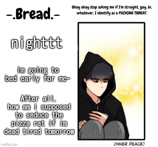 i probably wont fall asleep for another 30 minutes tho- | nighttt; im going to bed early for me-; After all, how am i supposed to seduce the pizza rat if im dead tired tomorrow | image tagged in breads inner peace temp | made w/ Imgflip meme maker