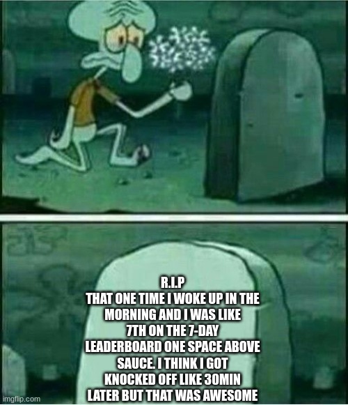 Rip to somebody | R.I.P
THAT ONE TIME I WOKE UP IN THE MORNING AND I WAS LIKE 7TH ON THE 7-DAY LEADERBOARD ONE SPACE ABOVE SAUCE. I THINK I GOT KNOCKED OFF LIKE 30MIN LATER BUT THAT WAS AWESOME | image tagged in rip to somebody | made w/ Imgflip meme maker