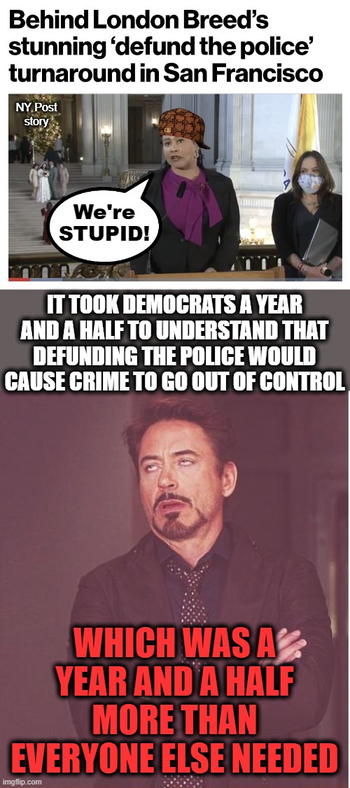 But they're really only posturing for the 2022 elections | NY Post
story; We're
STUPID! IT TOOK DEMOCRATS A YEAR AND A HALF TO UNDERSTAND THAT DEFUNDING THE POLICE WOULD CAUSE CRIME TO GO OUT OF CONTROL; WHICH WAS A YEAR AND A HALF MORE THAN EVERYONE ELSE NEEDED | image tagged in memes,face you make robert downey jr,defund the police,san francisco,mayor,crime | made w/ Imgflip meme maker
