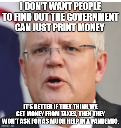 scomo when he finds out | I DON'T WANT PEOPLE TO FIND OUT THE GOVERNMENT CAN JUST PRINT MONEY; IT'S BETTER IF THEY THINK WE GET MONEY FROM TAXES, THEN THEY WON'T ASK FOR AS MUCH HELP IN A PANDEMIC. | image tagged in scomo when he finds out | made w/ Imgflip meme maker