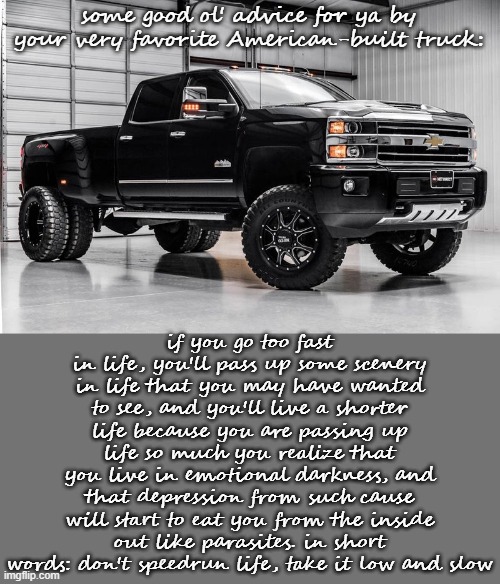 this is just 1 short little paragraph. i could expand on into detail WAY more | some good ol' advice for ya by your very favorite American-built truck:; if you go too fast in life, you'll pass up some scenery in life that you may have wanted to see, and you'll live a shorter life because you are passing up life so much you realize that you live in emotional darkness, and that depression from such cause will start to eat you from the inside out like parasites. in short words: don't speedrun life, take it low and slow | image tagged in another silverado cuz why not | made w/ Imgflip meme maker