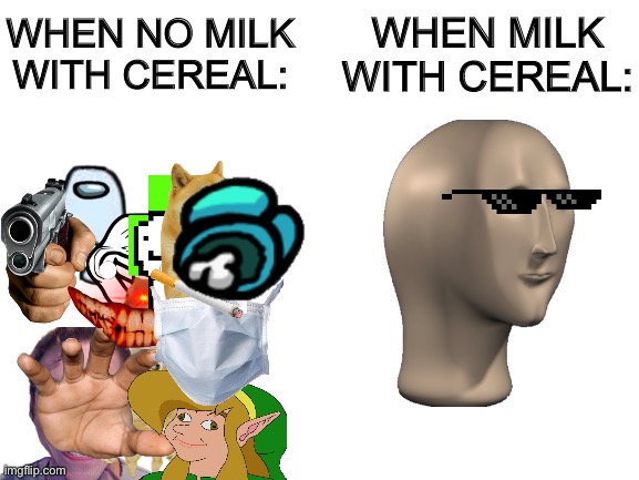 meme man funi | WHEN MILK WITH CEREAL:; WHEN NO MILK WITH CEREAL: | image tagged in blank white template | made w/ Imgflip meme maker