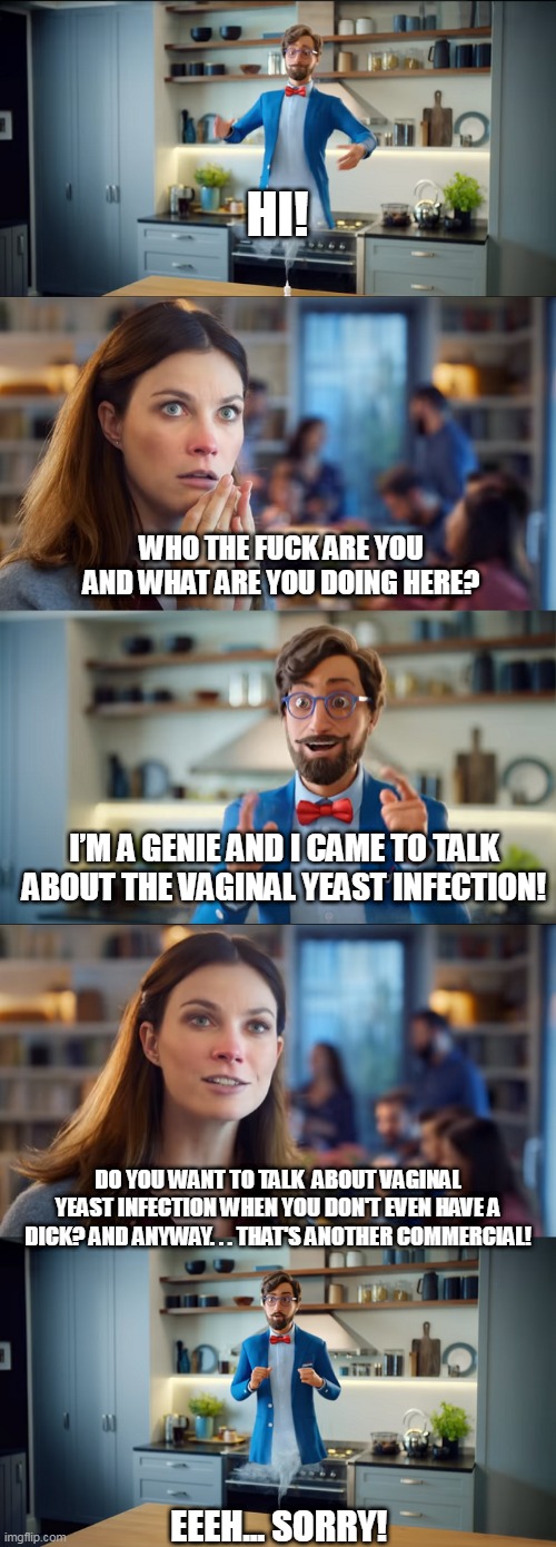 OtriYeast Gene | HI! WHO THE FUCK ARE YOU AND WHAT ARE YOU DOING HERE? I’M A GENIE AND I CAME TO TALK ABOUT THE VAGINAL YEAST INFECTION! DO YOU WANT TO TALK  ABOUT VAGINAL YEAST INFECTION WHEN YOU DON'T EVEN HAVE A DICK? AND ANYWAY. . . THAT'S ANOTHER COMMERCIAL! EEEH... SORRY! | image tagged in genie,commercial,parody,djinn | made w/ Imgflip meme maker