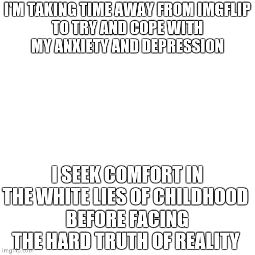 I'll see you again i hope |  I'M TAKING TIME AWAY FROM IMGFLIP

TO TRY AND COPE WITH MY ANXIETY AND DEPRESSION; I SEEK COMFORT IN THE WHITE LIES OF CHILDHOOD 
BEFORE FACING THE HARD TRUTH OF REALITY | image tagged in goodbye | made w/ Imgflip meme maker
