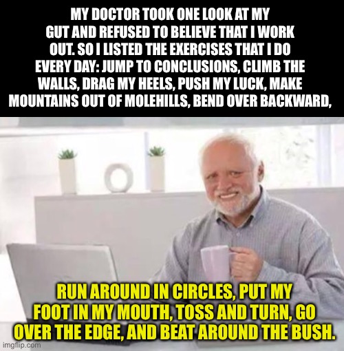 Exercise | MY DOCTOR TOOK ONE LOOK AT MY GUT AND REFUSED TO BELIEVE THAT I WORK OUT. SO I LISTED THE EXERCISES THAT I DO EVERY DAY: JUMP TO CONCLUSIONS, CLIMB THE WALLS, DRAG MY HEELS, PUSH MY LUCK, MAKE MOUNTAINS OUT OF MOLEHILLS, BEND OVER BACKWARD, RUN AROUND IN CIRCLES, PUT MY FOOT IN MY MOUTH, TOSS AND TURN, GO OVER THE EDGE, AND BEAT AROUND THE BUSH. | image tagged in harold | made w/ Imgflip meme maker