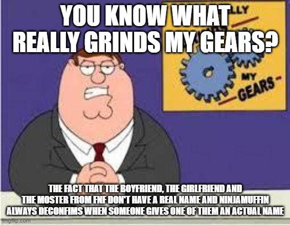 seriously, this is annoying | YOU KNOW WHAT REALLY GRINDS MY GEARS? THE FACT THAT THE BOYFRIEND, THE GIRLFRIEND AND THE MOSTER FROM FNF DON'T HAVE A REAL NAME AND NINJAMUFFIN ALWAYS DECONFIMS WHEN SOMEONE GIVES ONE OF THEM AN ACTUAL NAME | image tagged in you know what really grinds my gears,fnf,friday night funkin,video games | made w/ Imgflip meme maker