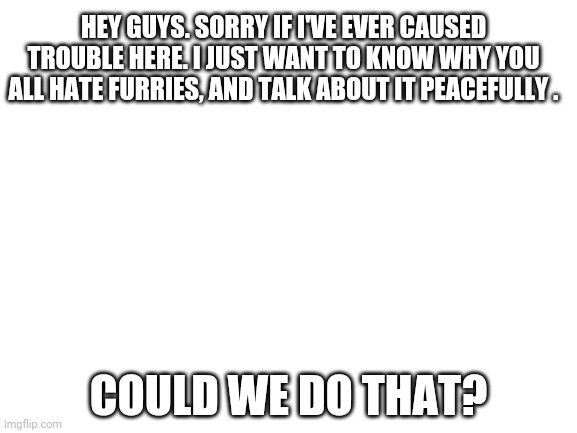 I'm serious |  HEY GUYS. SORRY IF I'VE EVER CAUSED TROUBLE HERE. I JUST WANT TO KNOW WHY YOU ALL HATE FURRIES, AND TALK ABOUT IT PEACEFULLY . COULD WE DO THAT? | made w/ Imgflip meme maker