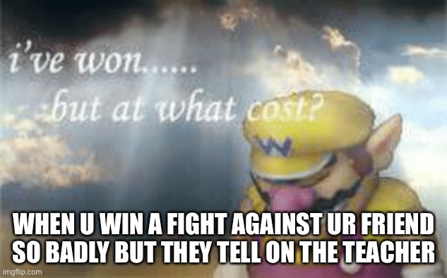 I’ve won... but at what cost? | WHEN U WIN A FIGHT AGAINST UR FRIEND SO BADLY BUT THEY TELL ON THE TEACHER | image tagged in i've won but at what cost | made w/ Imgflip meme maker