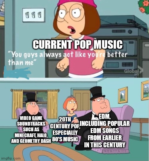 I removed the reddit watermark 4 u | CURRENT POP MUSIC; EDM, INCLUDING POPULAR EDM SONGS FROM EARLIER IN THIS CENTURY; VIDEO GAME SOUNDTRACKS SUCH AS MINECRAFT, HALO, AND GEOMETRY DASH; 20TH CENTURY POP, ESPECIALLY 80'S MUSIC | image tagged in you guys always act like you're better than me,memes,pop music,video gane music,80's,edm | made w/ Imgflip meme maker