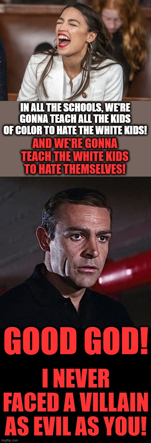 Pure evil! | IN ALL THE SCHOOLS, WE'RE GONNA TEACH ALL THE KIDS OF COLOR TO HATE THE WHITE KIDS! AND WE'RE GONNA TEACH THE WHITE KIDS TO HATE THEMSELVES! GOOD GOD! I NEVER FACED A VILLAIN AS EVIL AS YOU! | image tagged in memes,critical race theory,democrats,sean connery,james bond,crazy aoc | made w/ Imgflip meme maker