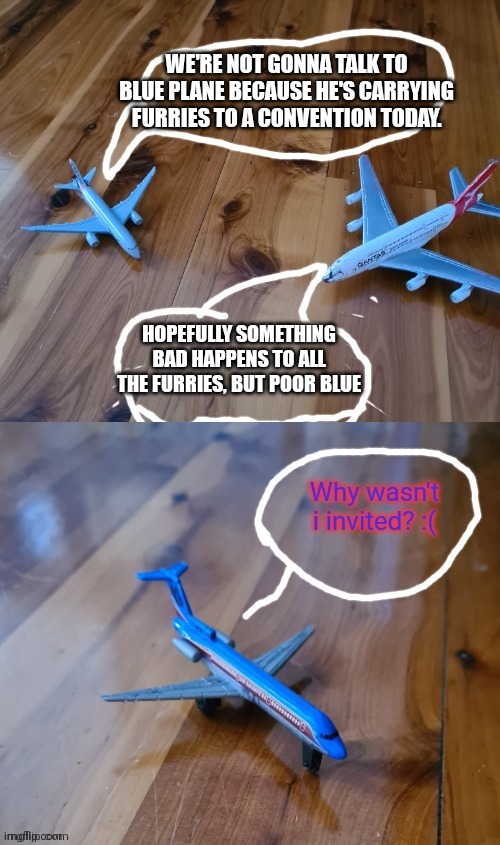 WE'RE NOT GONNA TALK TO BLUE PLANE BECAUSE HE'S CARRYING FURRIES TO A CONVENTION TODAY. HOPEFULLY SOMETHING BAD HAPPENS TO ALL THE FURRIES,  | made w/ Imgflip meme maker