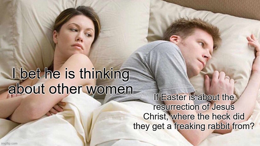 I've been wondering this for a while now... | I bet he is thinking about other women; If Easter is about the resurrection of Jesus Christ, where the heck did they get a freaking rabbit from? | image tagged in memes,i bet he's thinking about other women | made w/ Imgflip meme maker