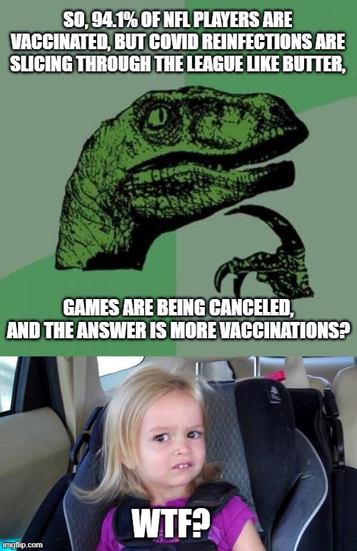 The Answer is Always More Vaccinations! | SO, 94.1% OF NFL PLAYERS ARE VACCINATED, BUT COVID REINFECTIONS ARE SLICING THROUGH THE LEAGUE LIKE BUTTER, GAMES ARE BEING CANCELED, AND THE ANSWER IS MORE VACCINATIONS? WTF? | image tagged in memes,philosoraptor,wtf girl,covid,nfl,vaccination | made w/ Imgflip meme maker