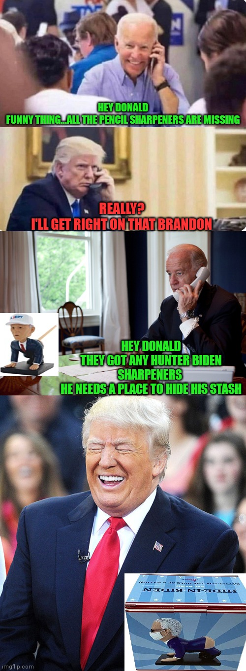 Joe calls the donald | HEY DONALD
FUNNY THING...ALL THE PENCIL SHARPENERS ARE MISSING; REALLY?
I'LL GET RIGHT ON THAT BRANDON; HEY DONALD
THEY GOT ANY HUNTER BIDEN SHARPENERS 
HE NEEDS A PLACE TO HIDE HIS STASH | image tagged in creepy joe biden,joe biden,donald trump approves | made w/ Imgflip meme maker