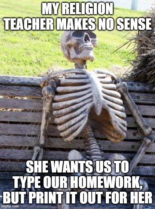 Like, w h y | MY RELIGION TEACHER MAKES NO SENSE; SHE WANTS US TO TYPE OUR HOMEWORK, BUT PRINT IT OUT FOR HER | image tagged in memes,waiting skeleton | made w/ Imgflip meme maker