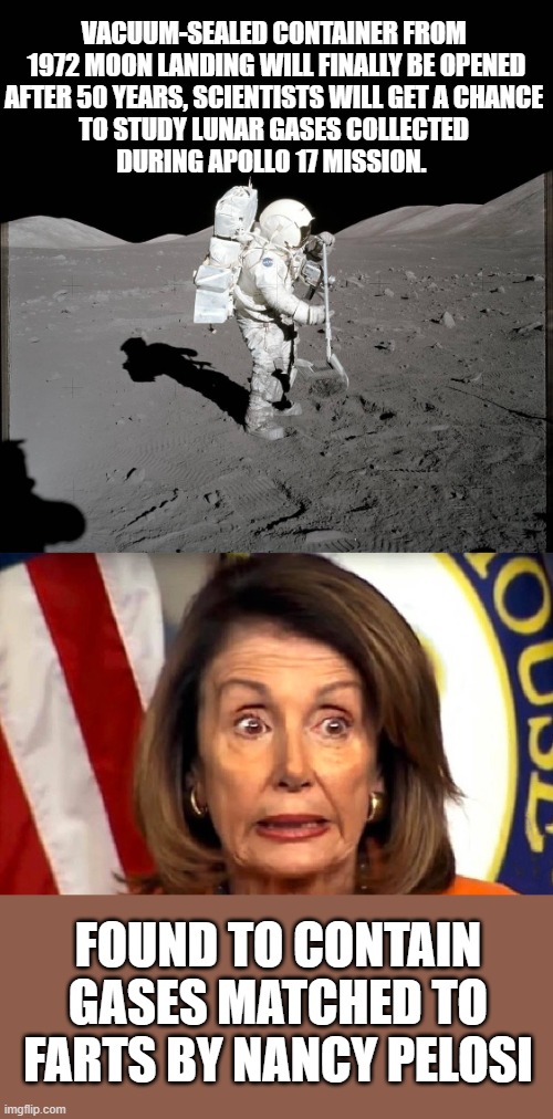 Nancy Pelosi - Moon | VACUUM-SEALED CONTAINER FROM 
1972 MOON LANDING WILL FINALLY BE OPENED
AFTER 50 YEARS, SCIENTISTS WILL GET A CHANCE 
TO STUDY LUNAR GASES COLLECTED 
DURING APOLLO 17 MISSION. FOUND TO CONTAIN GASES MATCHED TO FARTS BY NANCY PELOSI | image tagged in nancy pelosi,fart jokes,apollo missions | made w/ Imgflip meme maker