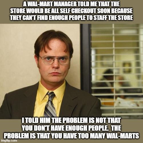 Dwight false | A WAL-MART MANAGER TOLD ME THAT THE STORE WOULD BE ALL SELF CHECKOUT SOON BECAUSE THEY CAN'T FIND ENOUGH PEOPLE TO STAFF THE STORE; I TOLD HIM THE PROBLEM IS NOT THAT YOU DON'T HAVE ENOUGH PEOPLE.  THE PROBLEM IS THAT YOU HAVE TOO MANY WAL-MARTS | image tagged in dwight false | made w/ Imgflip meme maker