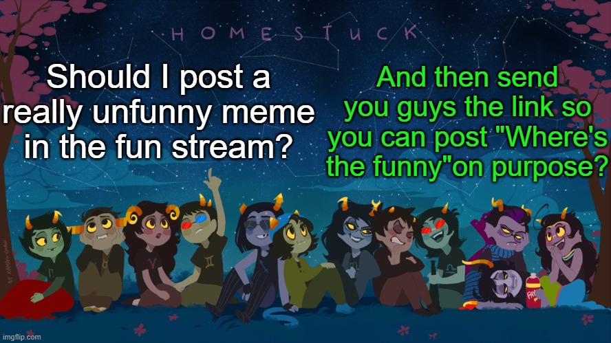 I'm bored, and I wanna make fun of myself for no reason lol | And then send you guys the link so you can post "Where's the funny"on purpose? Should I post a really unfunny meme in the fun stream? | image tagged in homestuck template | made w/ Imgflip meme maker