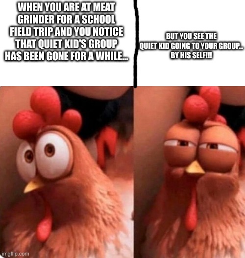 x_x | WHEN YOU ARE AT MEAT GRINDER FOR A SCHOOL FIELD TRIP AND YOU NOTICE THAT QUIET KID'S GROUP HAS BEEN GONE FOR A WHILE... BUT YOU SEE THE QUIET KID GOING TO YOUR GROUP...
BY HIS SELF!!! | image tagged in squinting chicken,rip,dark humor | made w/ Imgflip meme maker