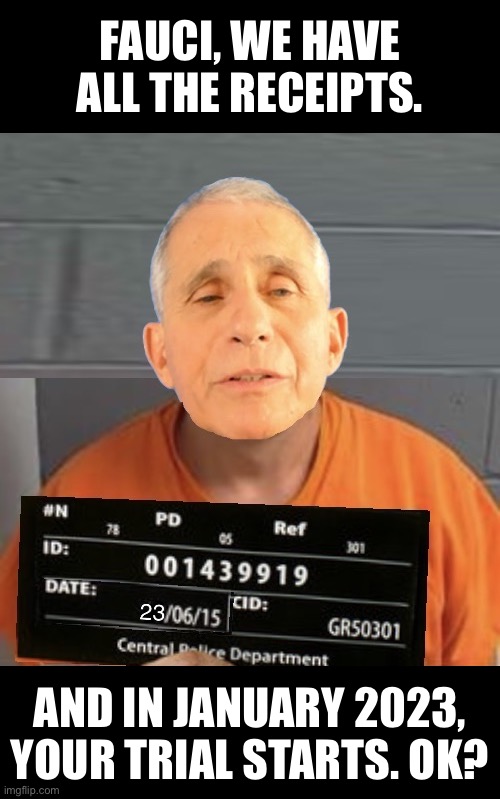 Fauci, your trial starts in January 2023. | FAUCI, WE HAVE
ALL THE RECEIPTS. AND IN JANUARY 2023,
YOUR TRIAL STARTS. OK? | image tagged in fauci,communist,globalist,traitor,criminal,democrat party | made w/ Imgflip meme maker