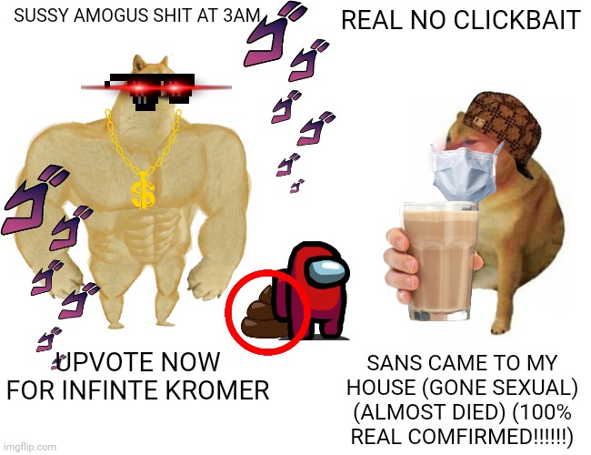 Buff Doge vs. Cheems Meme | SUSSY AMOGUS SHIT AT 3AM; REAL NO CLICKBAIT; UPVOTE NOW FOR INFINTE KROMER; SANS CAME TO MY HOUSE (GONE SEXUAL) (ALMOST DIED) (100% REAL COMFIRMED!!!!!!) | image tagged in memes,buff doge vs cheems | made w/ Imgflip meme maker
